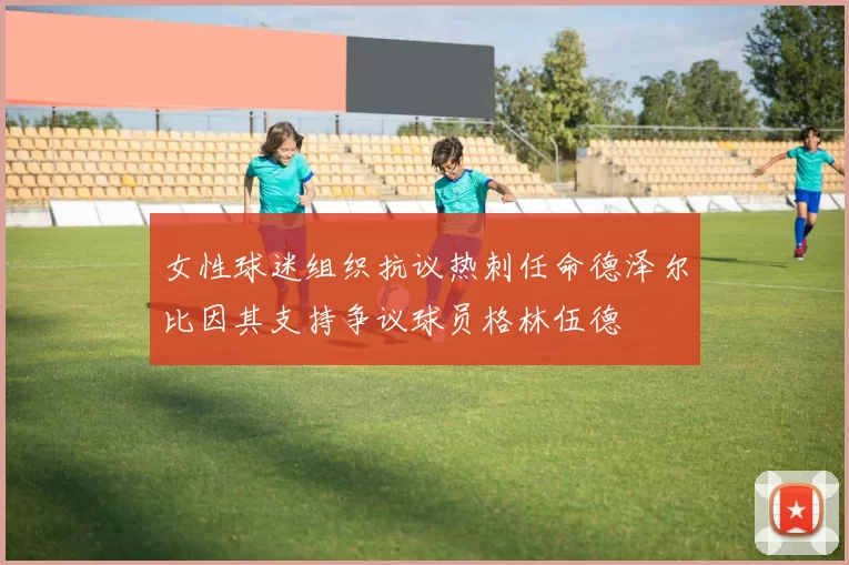 女性球迷组织抗议热刺任命德泽尔比因其支持争议球员格林伍德