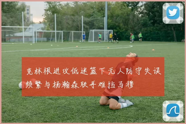 克林根进攻低迷篮下无人防守失误频繁与杨瀚森联手难挡马穆