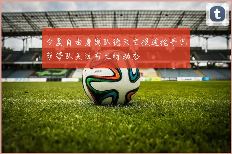 今夏自由身离队德天空报道枪手巴萨等队关注布兰特动态