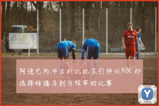 阿德巴约冲击科比纪录引热议NBC却选择转播马刺与绿军的比赛