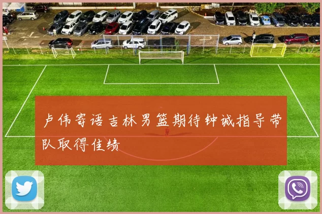 卢伟寄语吉林男篮期待钟诚指导带队取得佳绩