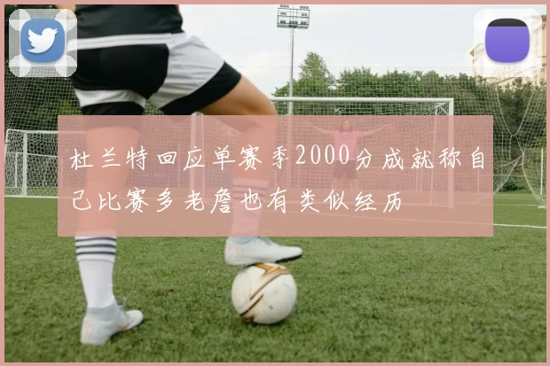杜兰特回应单赛季2000分成就称自己比赛多老詹也有类似经历