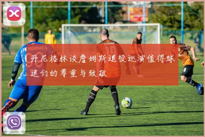丹尼格林谈詹姆斯退役巡演值得球迷们的尊重与致敬