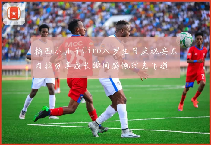 梅西小儿子Ciro八岁生日庆祝安东内拉分享成长瞬间感慨时光飞逝