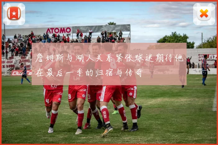 詹姆斯与湖人关系紧张球迷期待他在最后一季的归宿与传奇