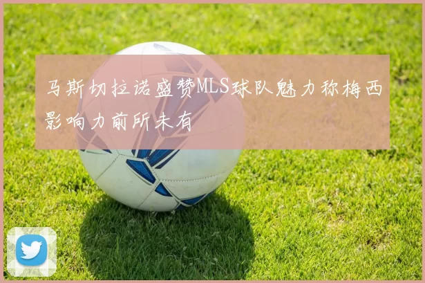 马斯切拉诺盛赞MLS球队魅力称梅西影响力前所未有