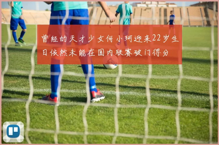 曾经的天才少女何小珂迎来22岁生日依然未能在国内联赛破门得分