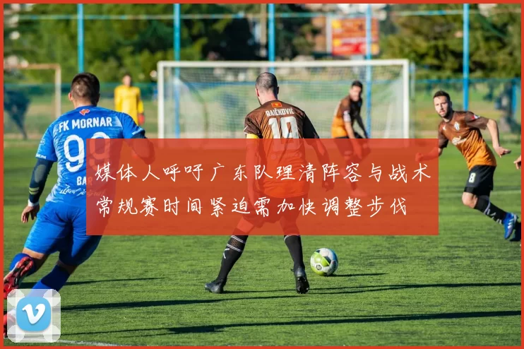 媒体人呼吁广东队理清阵容与战术常规赛时间紧迫需加快调整步伐