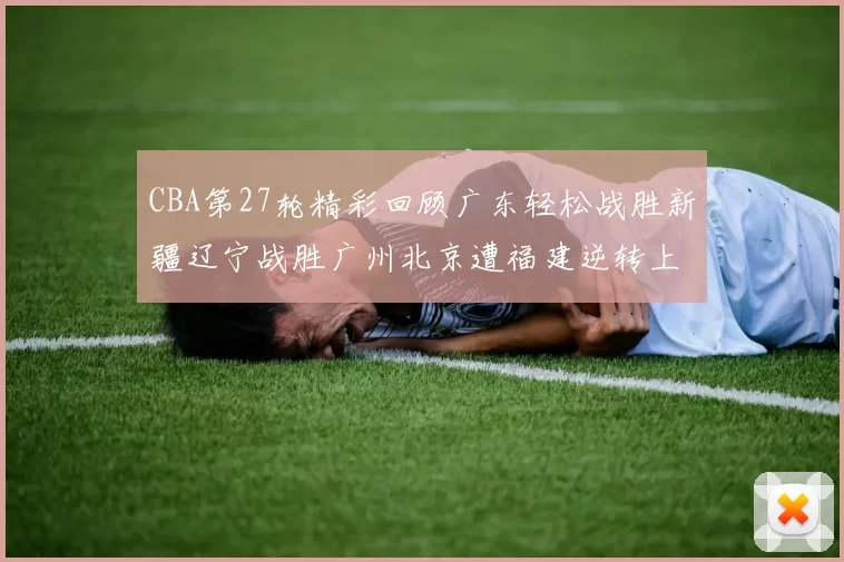 CBA第27轮精彩回顾广东轻松战胜新疆辽宁战胜广州北京遭福建逆转上海击败山东