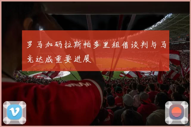 罗马加码拉斯帕多里租借谈判与马竞达成重要进展
